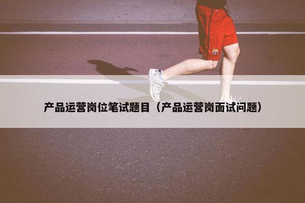 产品运营岗位笔试题目（产品运营岗面试问题）