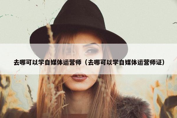 去哪可以学自媒体运营师（去哪可以学自媒体运营师证）