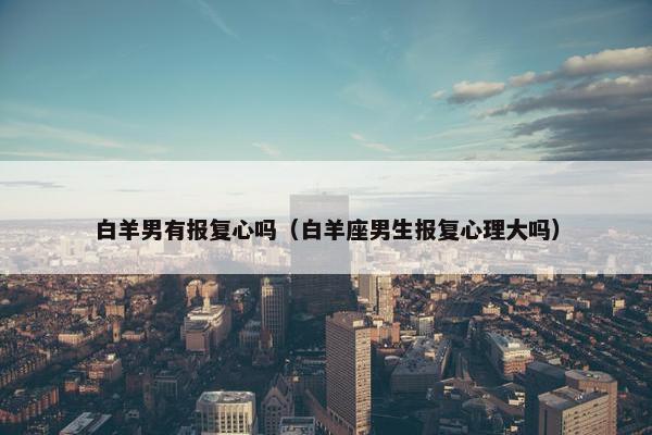 白羊男有报复心吗（白羊座男生报复心理大吗）