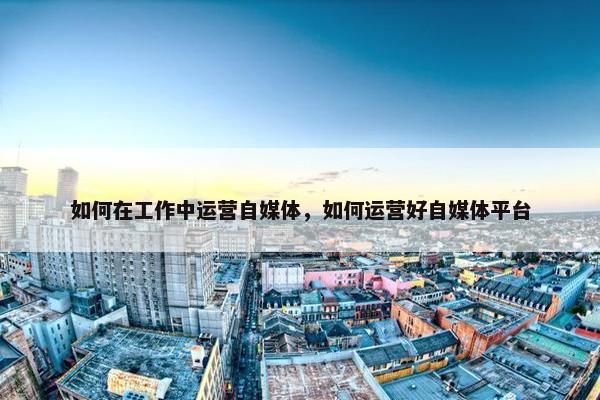 如何在工作中运营自媒体，如何运营好自媒体平台