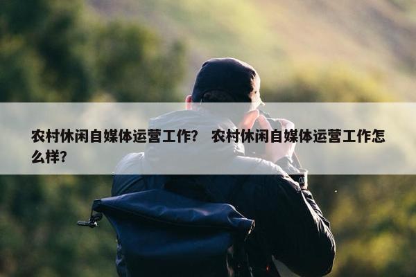 农村休闲自媒体运营工作？ 农村休闲自媒体运营工作怎么样？