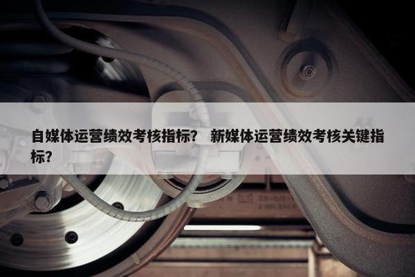 自媒体运营绩效考核指标？ 新媒体运营绩效考核关键指标？