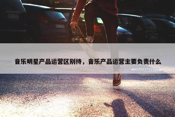 音乐明星产品运营区别待，音乐产品运营主要负责什么