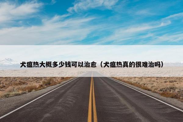 犬瘟热大概多少钱可以治愈（犬瘟热真的很难治吗）