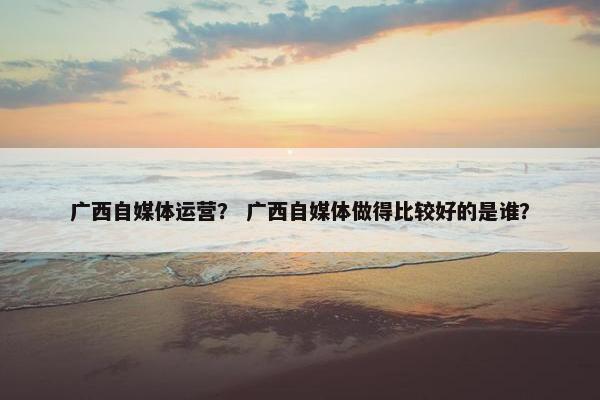 广西自媒体运营？ 广西自媒体做得比较好的是谁？