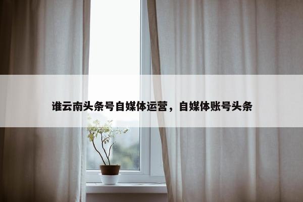 谁云南头条号自媒体运营，自媒体账号头条