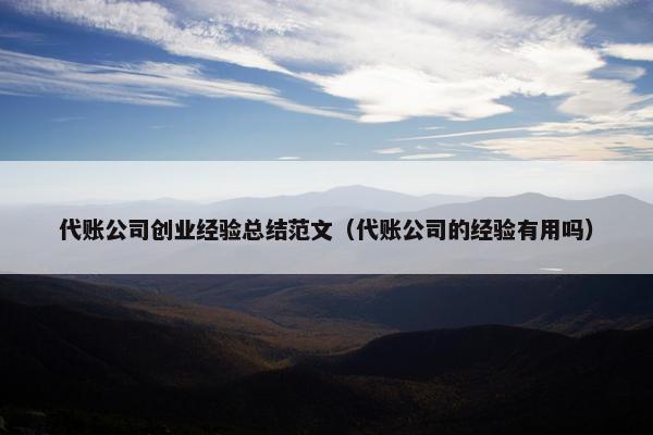 代账公司创业经验总结范文（代账公司的经验有用吗）