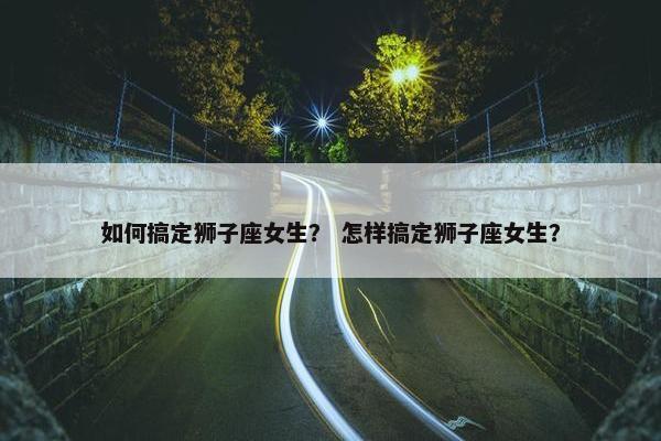 如何搞定狮子座女生？ 怎样搞定狮子座女生？