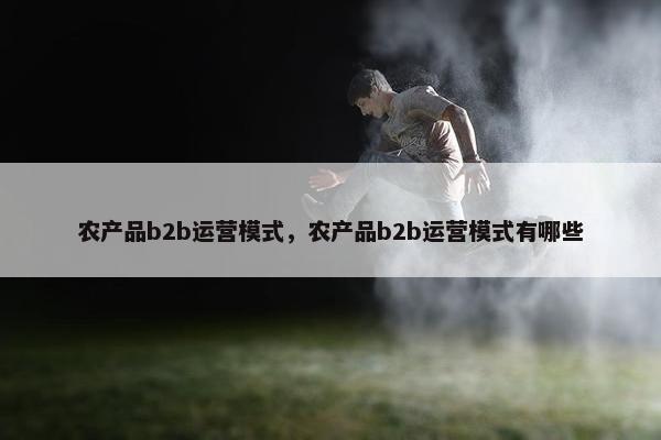 农产品b2b运营模式，农产品b2b运营模式有哪些