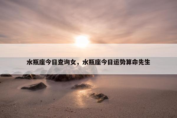 水瓶座今日查询女，水瓶座今日运势算命先生