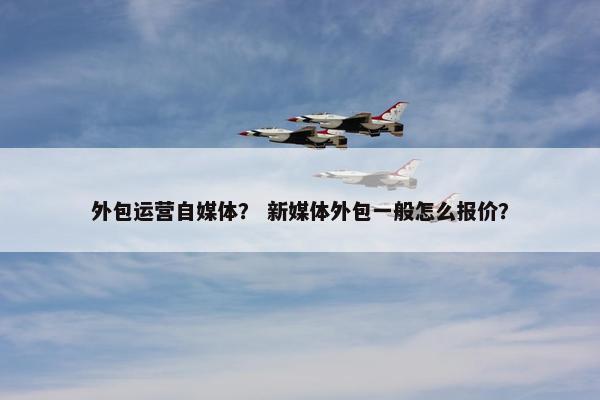 外包运营自媒体？ 新媒体外包一般怎么报价？