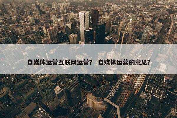 自媒体运营互联网运营？ 自媒体运营的意思？