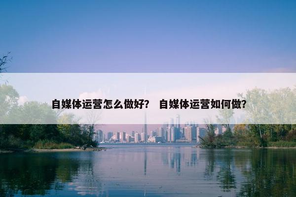 自媒体运营怎么做好？ 自媒体运营如何做？