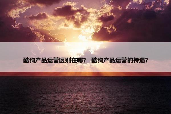 酷狗产品运营区别在哪？ 酷狗产品运营的待遇？