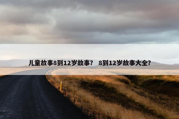 儿童故事8到12岁故事？ 8到12岁故事大全？