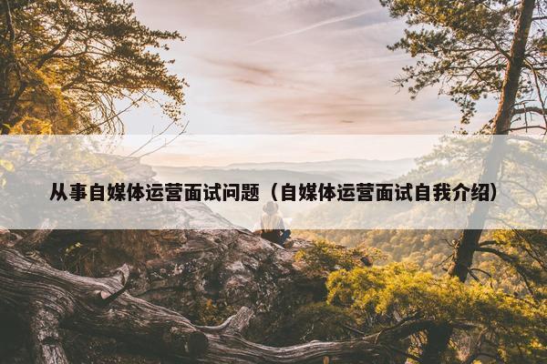 从事自媒体运营面试问题（自媒体运营面试自我介绍）