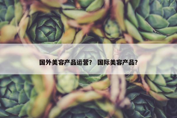 国外美容产品运营？ 国际美容产品？