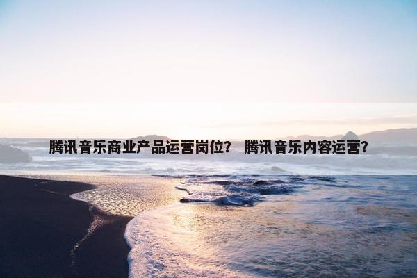 腾讯音乐商业产品运营岗位？ 腾讯音乐内容运营？