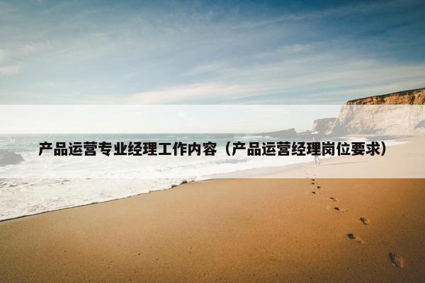 产品运营专业经理工作内容（产品运营经理岗位要求）