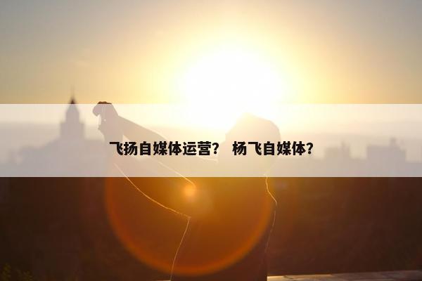 飞扬自媒体运营？ 杨飞自媒体？