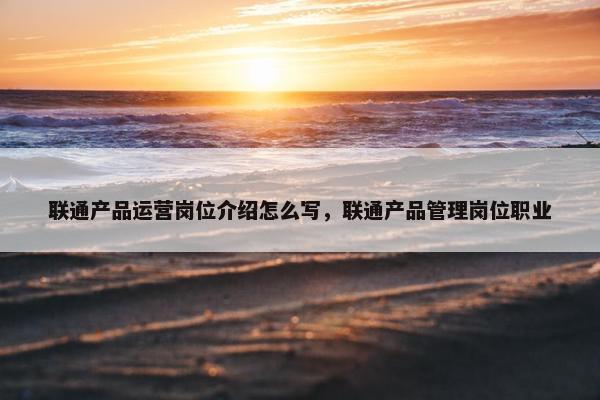 联通产品运营岗位介绍怎么写，联通产品管理岗位职业