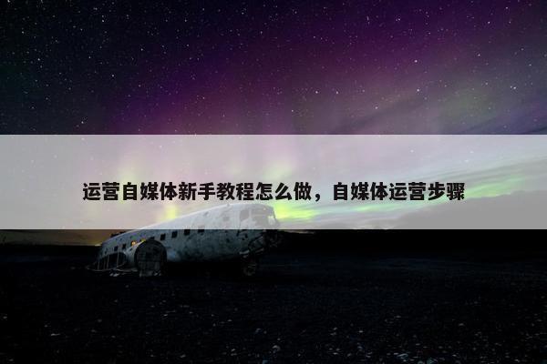 运营自媒体新手教程怎么做，自媒体运营步骤