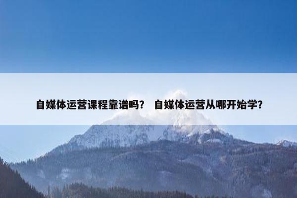 自媒体运营课程靠谱吗？ 自媒体运营从哪开始学？