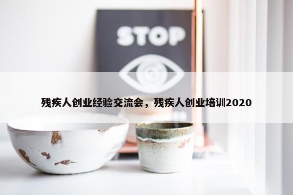 残疾人创业经验交流会，残疾人创业培训2020