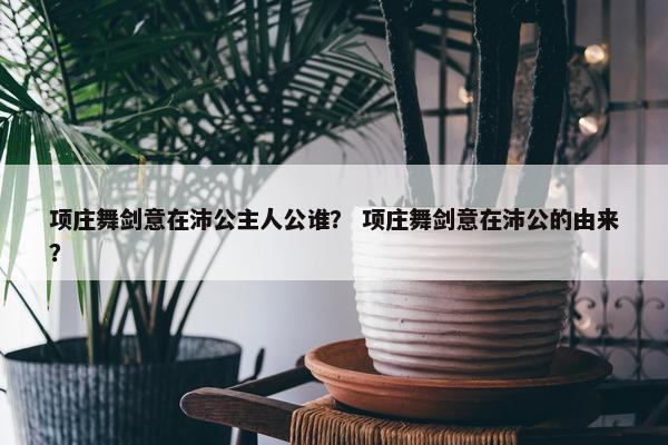 项庄舞剑意在沛公主人公谁？ 项庄舞剑意在沛公的由来？