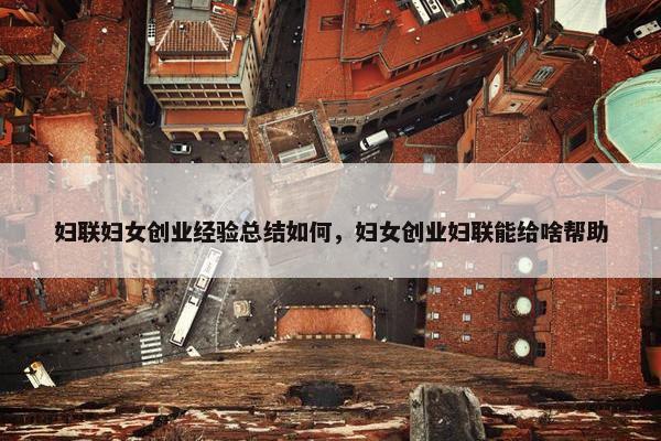 妇联妇女创业经验总结如何，妇女创业妇联能给啥帮助