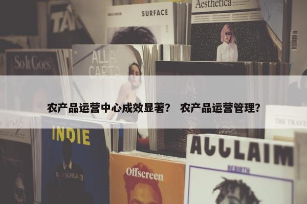 农产品运营中心成效显著？ 农产品运营管理？