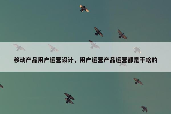 移动产品用户运营设计，用户运营产品运营都是干啥的