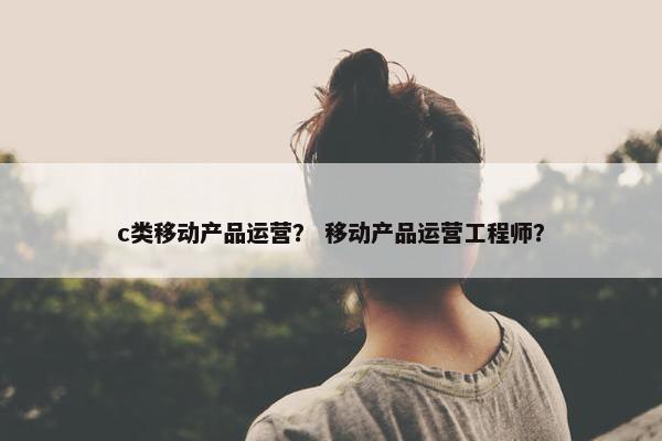 c类移动产品运营？ 移动产品运营工程师？