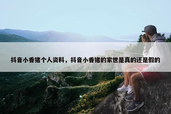 抖音小香猪个人资料，抖音小香猪的家世是真的还是假的