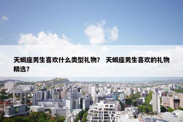 天蝎座男生喜欢什么类型礼物？ 天蝎座男生喜欢的礼物精选？