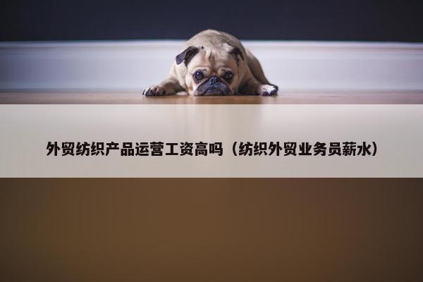 外贸纺织产品运营工资高吗（纺织外贸业务员薪水）
