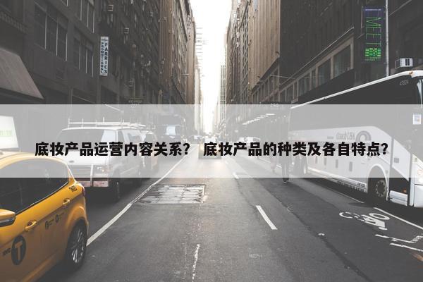 底妆产品运营内容关系？ 底妆产品的种类及各自特点？