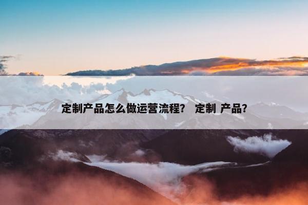 定制产品怎么做运营流程？ 定制 产品？