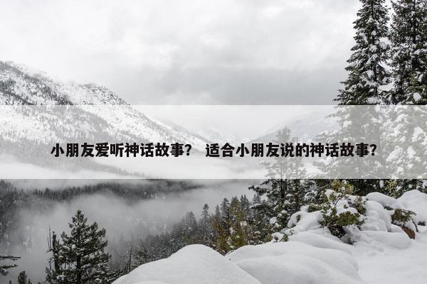 小朋友爱听神话故事？ 适合小朋友说的神话故事？