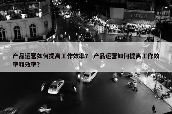产品运营如何提高工作效率？ 产品运营如何提高工作效率和效率？
