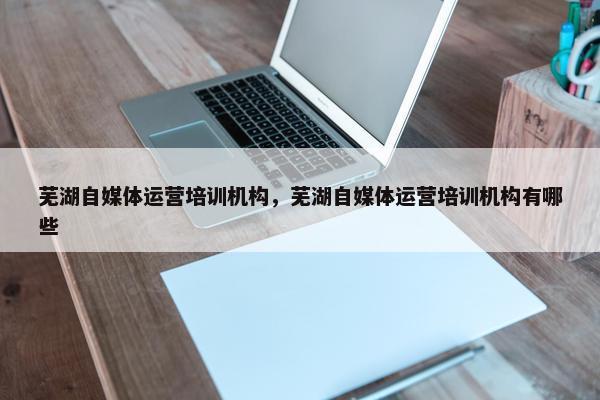 芜湖自媒体运营培训机构，芜湖自媒体运营培训机构有哪些