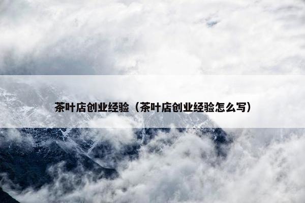 茶叶店创业经验（茶叶店创业经验怎么写）