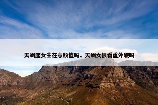 天蝎座女生在意颜值吗，天蝎女很看重外貌吗