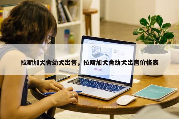 拉斯加犬舍幼犬出售，拉斯加犬舍幼犬出售价格表