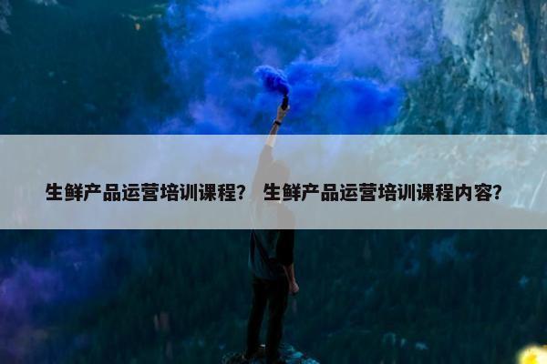 生鲜产品运营培训课程？ 生鲜产品运营培训课程内容？