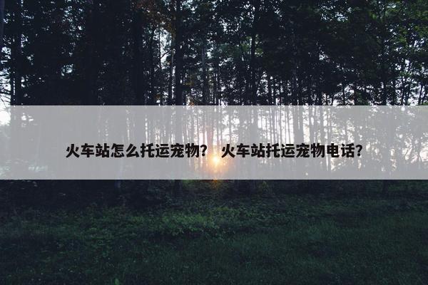 火车站怎么托运宠物？ 火车站托运宠物电话？