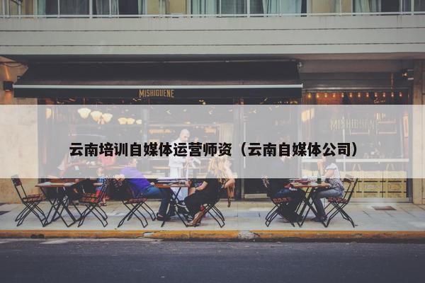云南培训自媒体运营师资（云南自媒体公司）