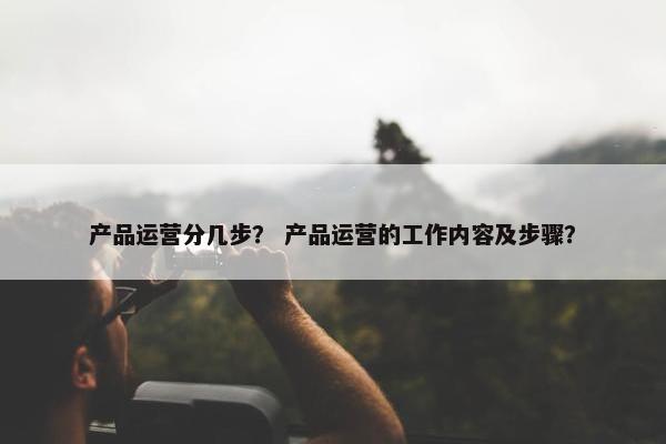 产品运营分几步？ 产品运营的工作内容及步骤？