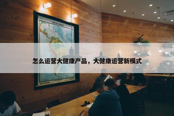 怎么运营大健康产品，大健康运营新模式