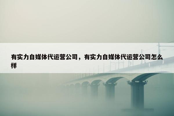 有实力自媒体代运营公司，有实力自媒体代运营公司怎么样